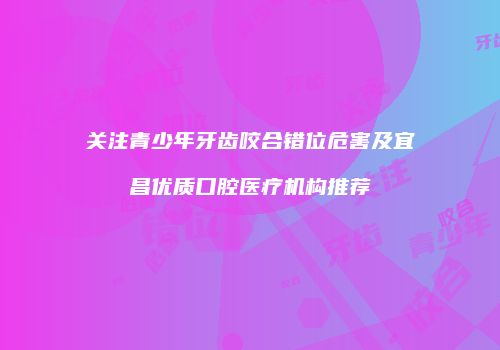 关注青少年牙齿咬合错位危害及宜昌优质口腔医疗机构推荐