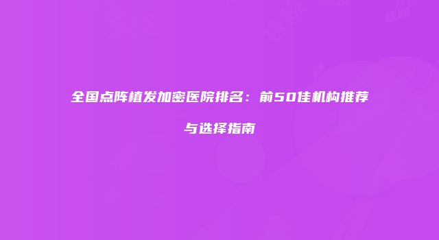 全国点阵植发加密医院排名：前50佳机构推荐与选择指南