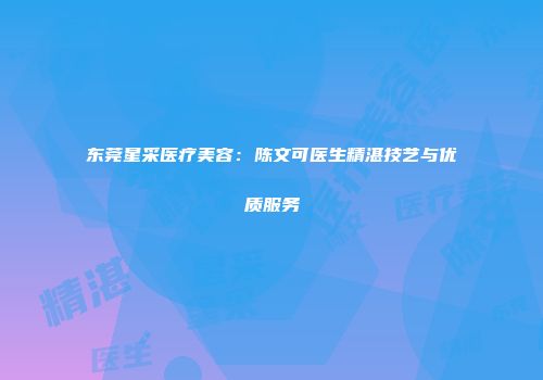 东莞星采医疗美容：陈文可医生精湛技艺与优质服务