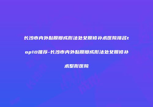 长沙市内外黏膜瓣成形法处女膜修补术医院排名top10推荐-长沙市内外黏膜瓣成形法处女膜修补术整形医院