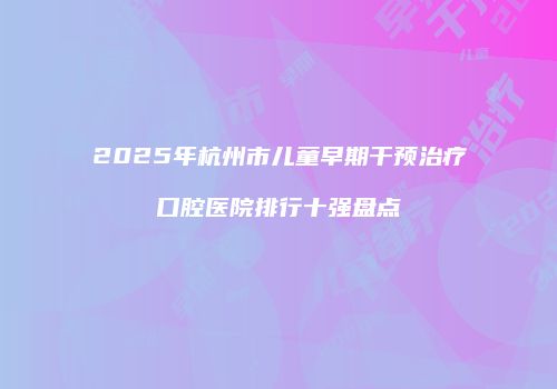 2025年杭州市儿童早期干预治疗口腔医院排行十强盘点