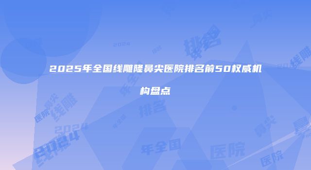 2025年全国线雕隆鼻尖医院排名前50权威机构盘点