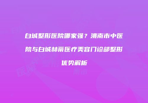 白城整形医院哪家强？洮南市中医院与白城赫蒂医疗美容门诊部整形优势解析