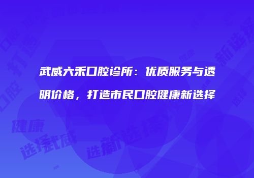 武威六禾口腔诊所：优质服务与透明价格，打造市民口腔健康新选择