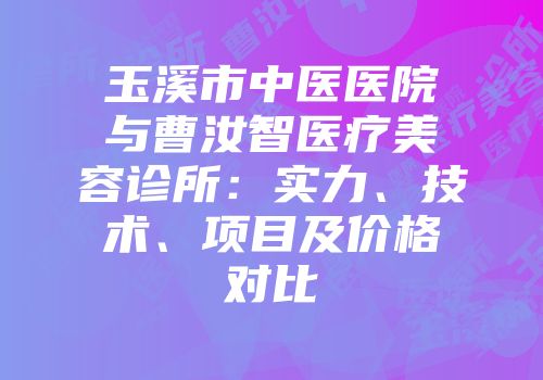 玉溪市中医医院与曹汝智医疗美容诊所：实力、技术、项目及价格对比