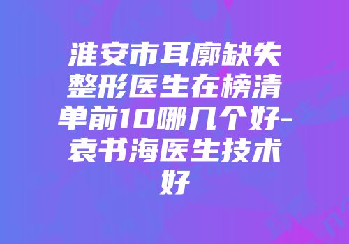 淮安市耳廓缺失整形医生在榜清单前10哪几个好-袁书海医生技术好
