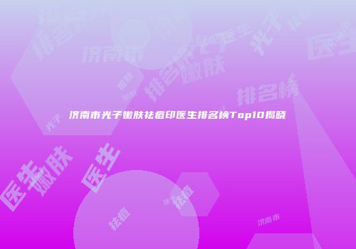 济南市光子嫩肤祛痘印医生排名榜Top10揭晓