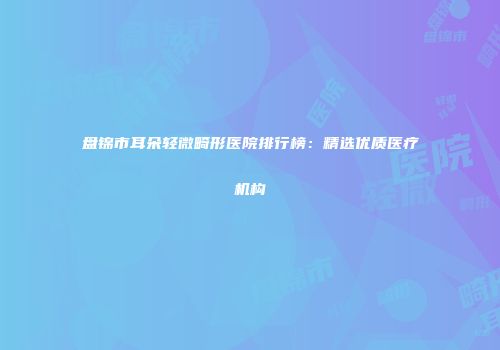 盘锦市耳朵轻微畸形医院排行榜：精选优质医疗机构
