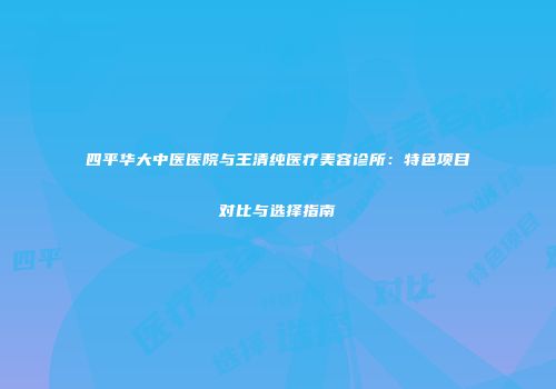 四平华大中医医院与王清纯医疗美容诊所：特色项目对比与选择指南