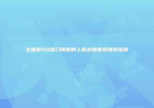 全国前50佳口碑胳膊上痣去除医院推荐指南