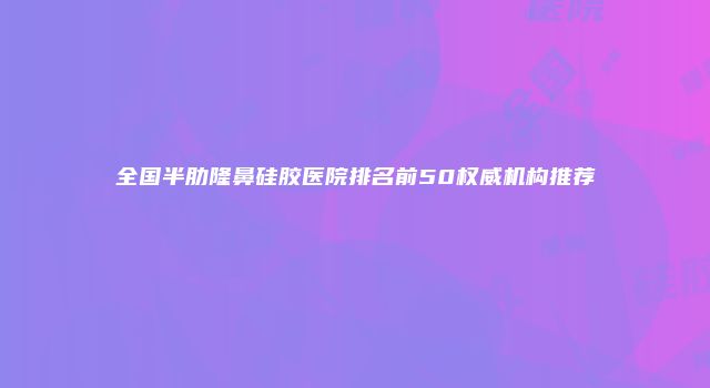 全国半肋隆鼻硅胶医院排名前50权威机构推荐