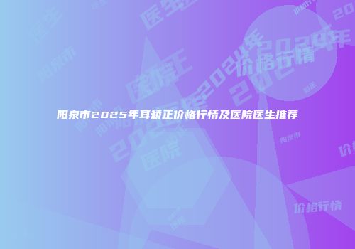阳泉市2025年耳矫正价格行情及医院医生推荐