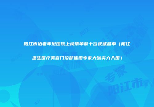 阳江市治老年斑医院上榜清单前十位权威名单（阳江温生医疗美容门诊部连锁专家大咖实力入围）