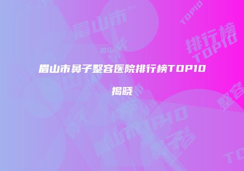 眉山市鼻子整容医院排行榜TOP10揭晓
