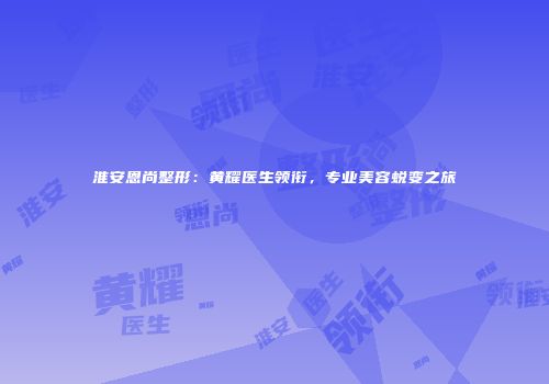 淮安恩尚整形：黄耀医生领衔，专业美容蜕变之旅