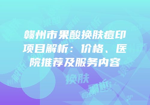 赣州市果酸换肤痘印项目解析：价格、医院推荐及服务内容