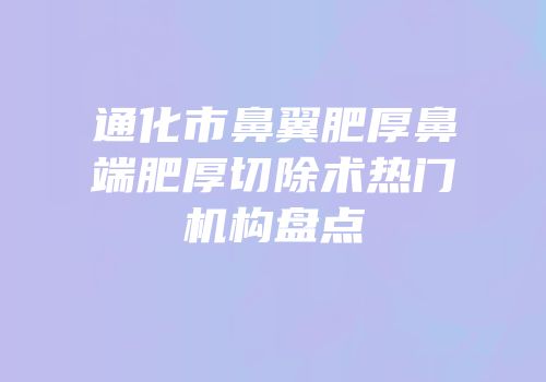 通化市鼻翼肥厚鼻端肥厚切除术热门机构盘点