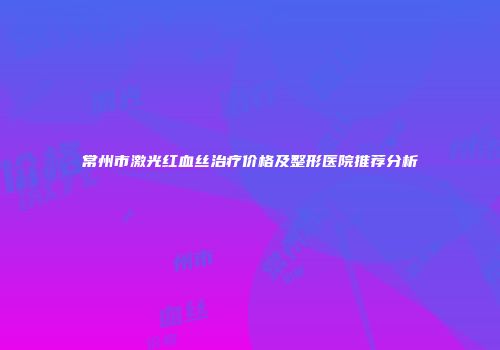 常州市激光红血丝治疗价格及整形医院推荐分析