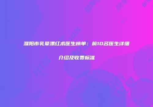 濮阳市乳晕漂红术医生榜单：前10名医生详细介绍及收费标准