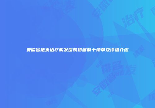 安徽省植发治疗脱发医院排名前十榜单及详细介绍