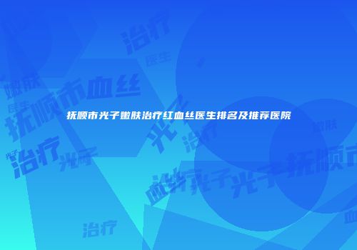 抚顺市光子嫩肤治疗红血丝医生排名及推荐医院