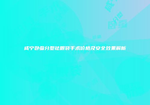 咸宁卧蚕分型祛眼袋手术价格及安全效果解析