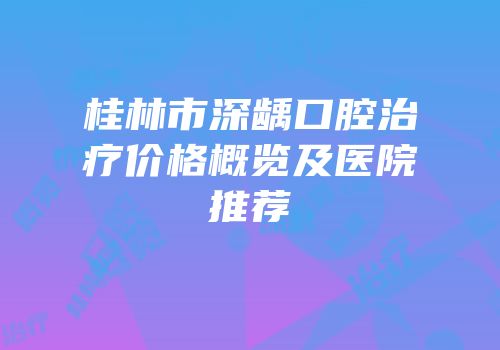 桂林市深龋口腔治疗价格概览及医院推荐