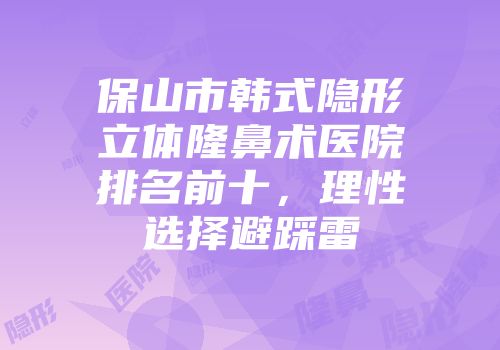 保山市韩式隐形立体隆鼻术医院排名前十，理性选择避踩雷