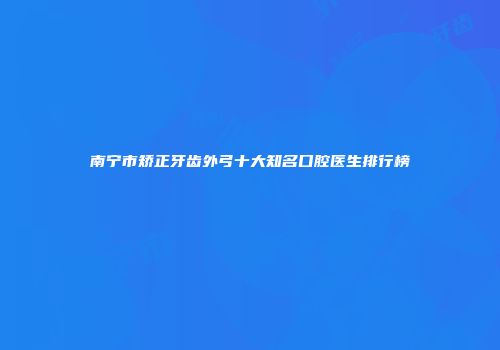 南宁市矫正牙齿外弓十大知名口腔医生排行榜