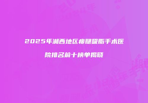 2025年湘西地区瘦腿吸脂手术医院排名前十榜单揭晓