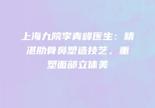 上海九院李青峰医生：精湛肋骨鼻塑造技艺，重塑面部立体美