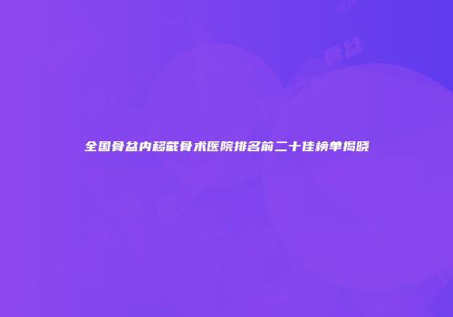 全国骨盆内移截骨术医院排名前二十佳榜单揭晓