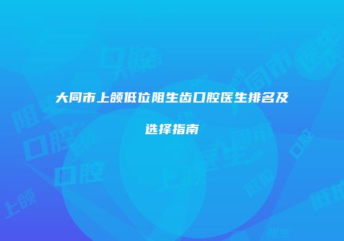 大同市上颌低位阻生齿口腔医生排名及选择指南