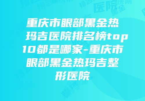 重庆市眼部黑金热玛吉医院排名榜top10都是哪家-重庆市眼部黑金热玛吉整形医院