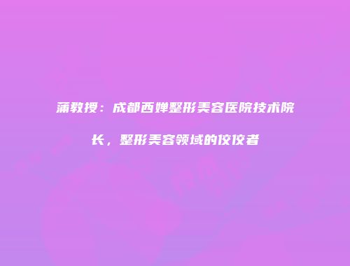 蒲教授：成都西婵整形美容医院技术院长，整形美容领域的佼佼者