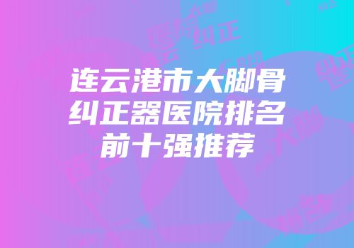 连云港市大脚骨纠正器医院排名前十强推荐