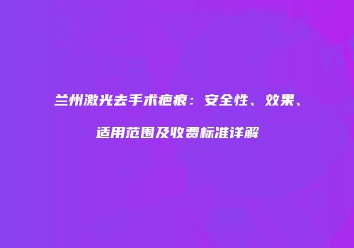 兰州激光去手术疤痕：安全性、效果、适用范围及收费标准详解