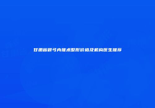 甘肃省颧弓内推术整形价格及机构医生推荐