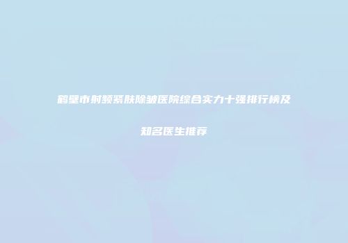 鹤壁市射频紧肤除皱医院综合实力十强排行榜及知名医生推荐