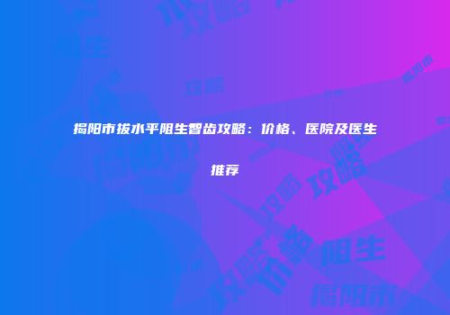 揭阳市拔水平阻生智齿攻略：价格、医院及医生推荐