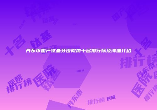 丹东市国产钛基牙医院前十名排行榜及详细介绍