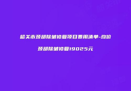 韶关市颈部除皱修复项目费用清单-均价颈部除皱修复19025元