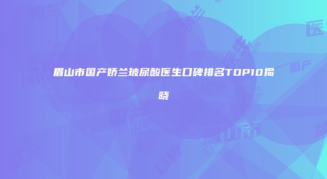 眉山市国产娇兰玻尿酸医生口碑排名TOP10揭晓