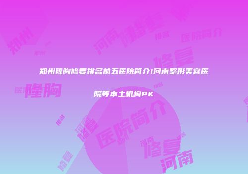 郑州隆胸修复排名前五医院简介!河南整形美容医院等本土机构PK