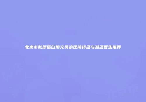 北京市胶原蛋白填充鼻梁医院排名与知名医生推荐