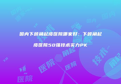 国内下颌角起皮医院哪家好：下颌角起皮医院50强技术实力PK