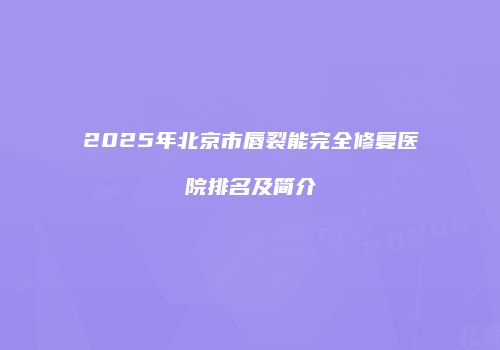 2025年北京市唇裂能完全修复医院排名及简介