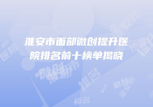 淮安市面部微创提升医院排名前十榜单揭晓