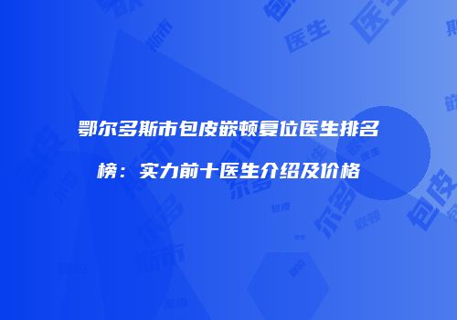 鄂尔多斯市包皮嵌顿复位医生排名榜：实力前十医生介绍及价格