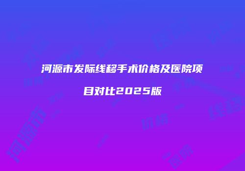 河源市发际线移手术价格及医院项目对比2025版